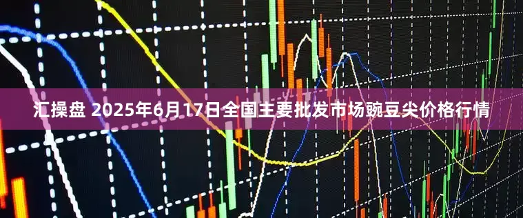 汇操盘 2025年6月17日全国主要批发市场豌豆尖价格行情