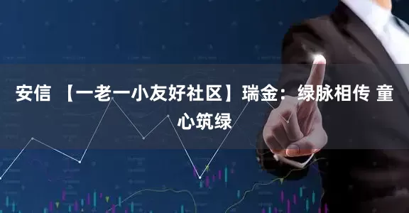 安信 【一老一小友好社区】瑞金：绿脉相传 童心筑绿