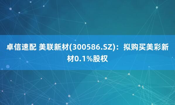 卓信速配 美联新材(300586.SZ)：拟购买美彩新材0.1%股权