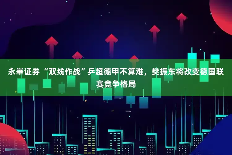 永崋证券 “双线作战”乒超德甲不算难，樊振东将改变德国联赛竞争格局