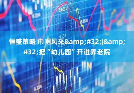恒盛策略 巾帼风采&#32;|&#32;把“幼儿园”开进养老院