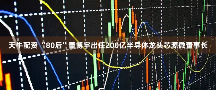 天牛配资 “80后”董博宇出任200亿半导体龙头芯源微董事长