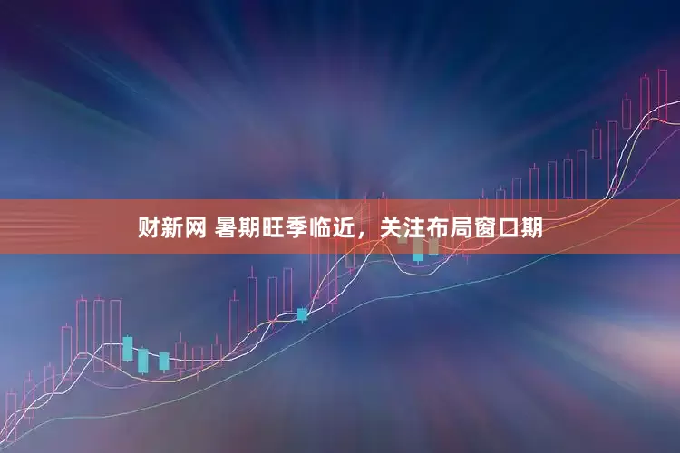 财新网 暑期旺季临近，关注布局窗口期