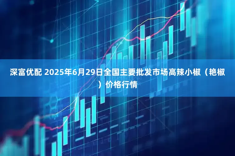 深富优配 2025年6月29日全国主要批发市场高辣小椒（艳椒）价格行情