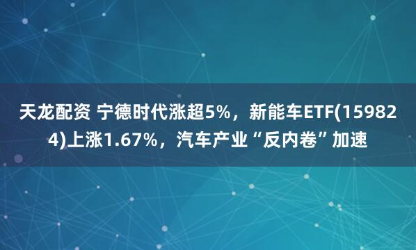 天龙配资 宁德时代涨超5%，新能车ETF(159824)上涨1.67%，汽车产业“反内卷”加速