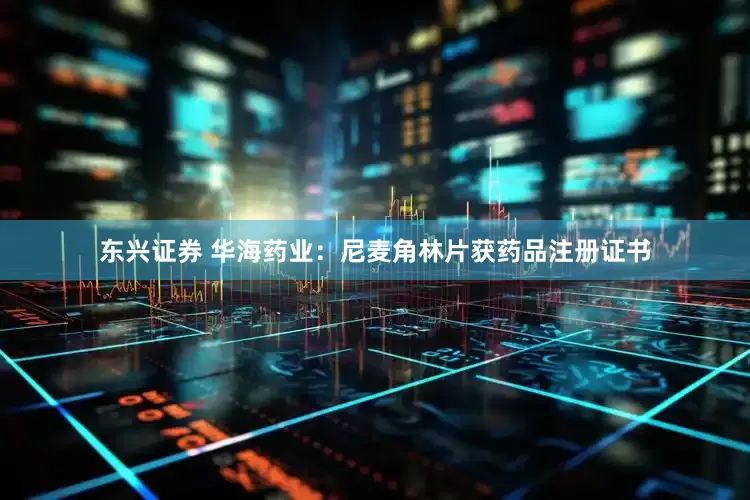 东兴证券 华海药业：尼麦角林片获药品注册证书