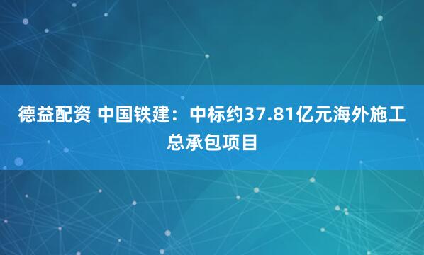 德益配资 中国铁建：中标约37.81亿元海外施工总承包项目