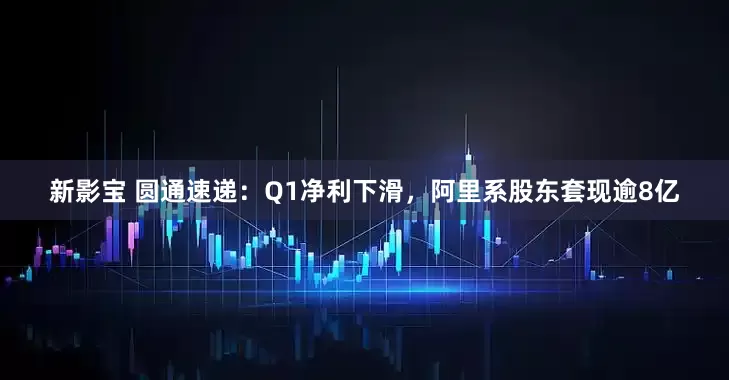 新影宝 圆通速递：Q1净利下滑，阿里系股东套现逾8亿