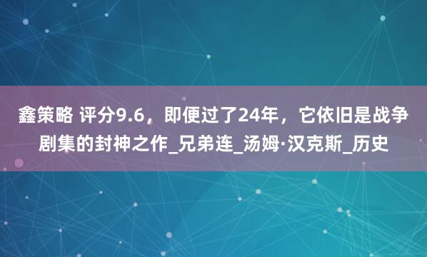 鑫策略 评分9.6，即便过了24年，它依旧是战争剧集的封神之作_兄弟连_汤姆·汉克斯_历史