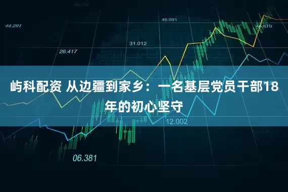 屿科配资 从边疆到家乡：一名基层党员干部18年的初心坚守