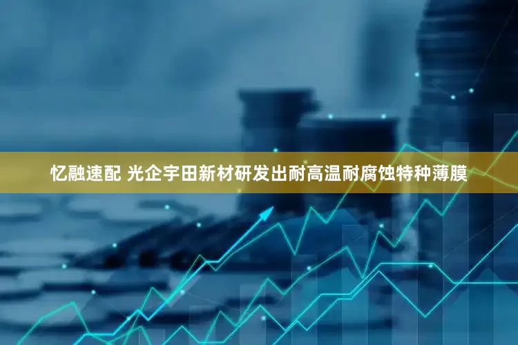 忆融速配 光企宇田新材研发出耐高温耐腐蚀特种薄膜