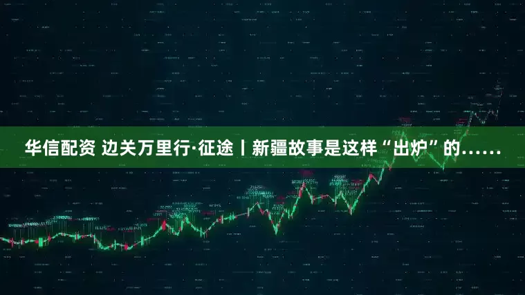 华信配资 边关万里行·征途丨新疆故事是这样“出炉”的……