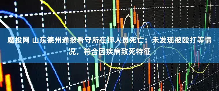 魔投网 山东德州通报看守所在押人员死亡：未发现被殴打等情况，符合因疾病致死特征