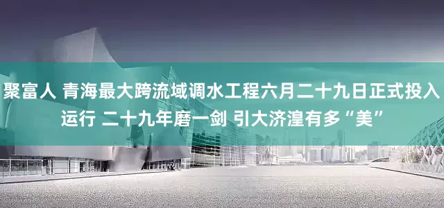 聚富人 青海最大跨流域调水工程六月二十九日正式投入运行 二十九年磨一剑 引大济湟有多“美”
