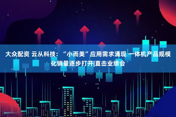 大众配资 云从科技：“小而美”应用需求涌现 一体机产品规模化销量逐步打开|直击业绩会