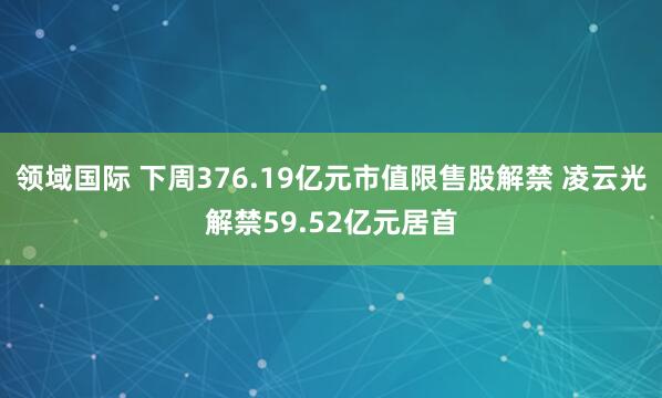领域国际 下周376.19亿元市值限售股解禁 凌云光解禁59.52亿元居首