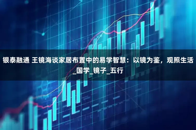 银泰融通 王镜海谈家居布置中的易学智慧：以镜为鉴，观照生活_国学_镜子_五行