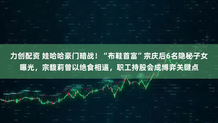 力创配资 娃哈哈豪门暗战！“布鞋首富”宗庆后6名隐秘子女曝光，宗馥莉曾以绝食相逼，职工持股会成博弈关键点