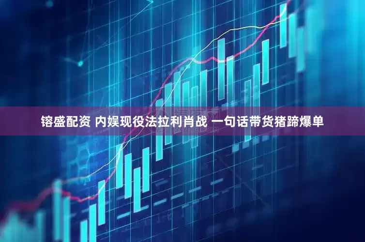 镕盛配资 内娱现役法拉利肖战 一句话带货猪蹄爆单