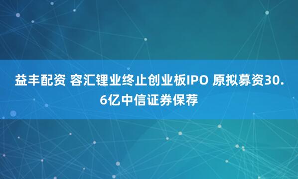 益丰配资 容汇锂业终止创业板IPO 原拟募资30.6亿中信证券保荐
