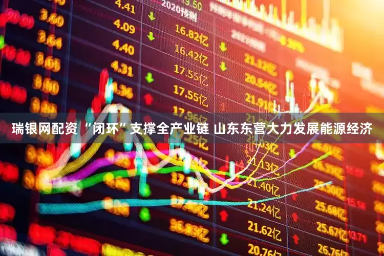瑞银网配资 “闭环”支撑全产业链 山东东营大力发展能源经济