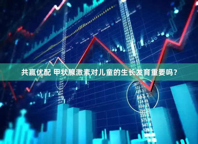 共赢优配 甲状腺激素对儿童的生长发育重要吗？