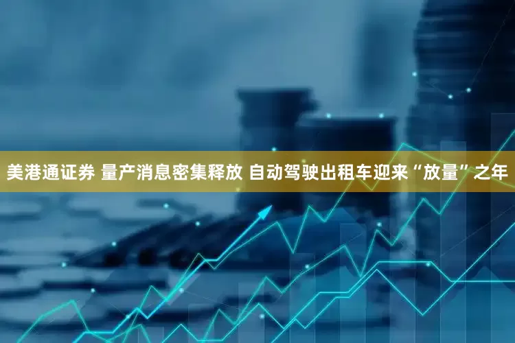 美港通证券 量产消息密集释放 自动驾驶出租车迎来“放量”之年