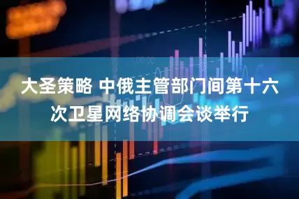 大圣策略 中俄主管部门间第十六次卫星网络协调会谈举行