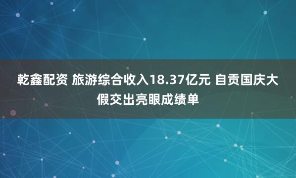 乾鑫配资 旅游综合收入18.37亿元 自贡国庆大假交出亮眼成绩单