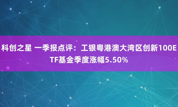 科创之星 一季报点评：工银粤港澳大湾区创新100ETF基金季度涨幅5.50%