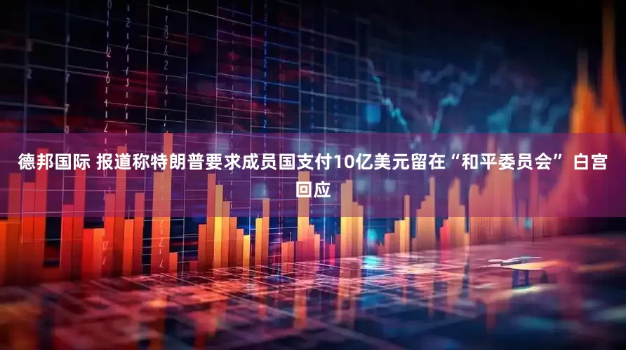 德邦国际 报道称特朗普要求成员国支付10亿美元留在“和平委员会” 白宫回应