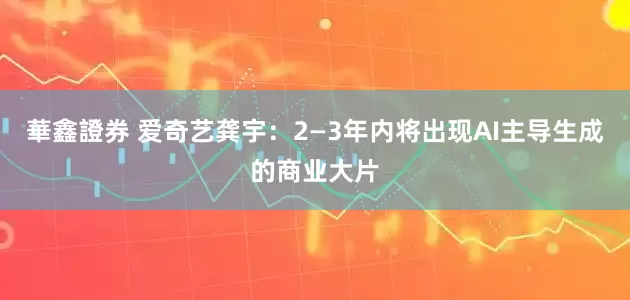 華鑫證券 爱奇艺龚宇：2—3年内将出现AI主导生成的商业大片