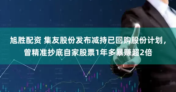 旭胜配资 集友股份发布减持已回购股份计划，曾精准抄底自家股票1年多暴赚超2倍