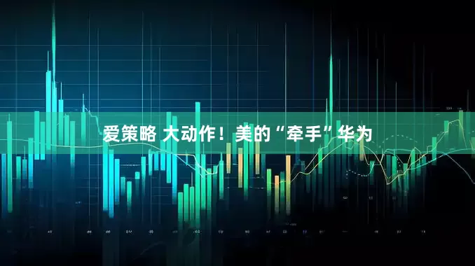 爱策略 大动作！美的“牵手”华为