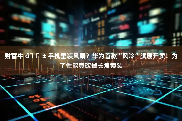 财富牛 📱 手机里装风扇？华为首款“风冷”旗舰开卖！为了性能竟砍掉长焦镜头
