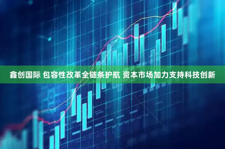 鑫创国际 包容性改革全链条护航 资本市场加力支持科技创新